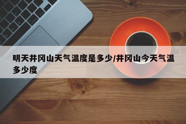 明天井冈山天气温度是多少/井冈山今天气温多少度