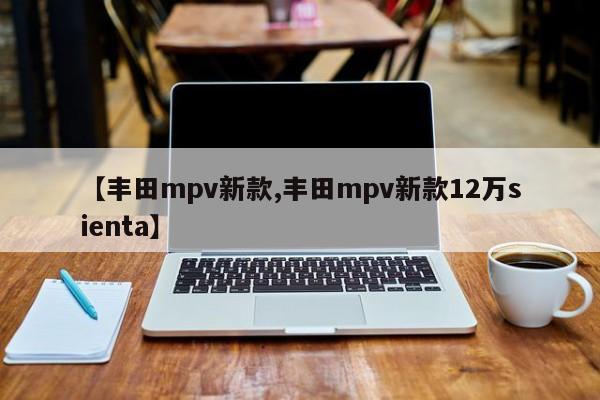 【丰田mpv新款,丰田mpv新款12万sienta】