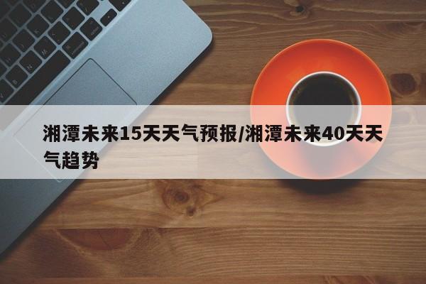 湘潭未来15天天气预报/湘潭未来40天天气趋势