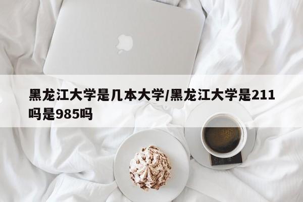 黑龙江大学是几本大学/黑龙江大学是211吗是985吗