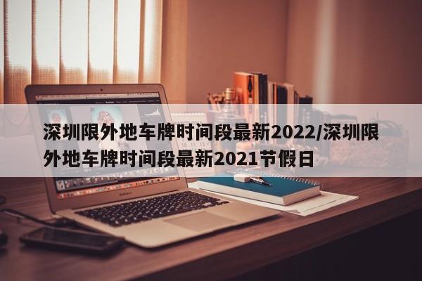 深圳限外地车牌时间段最新2022/深圳限外地车牌时间段最新2021节假日