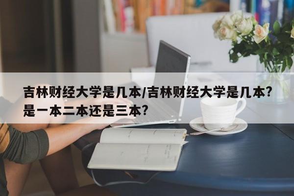 吉林财经大学是几本/吉林财经大学是几本?是一本二本还是三本?