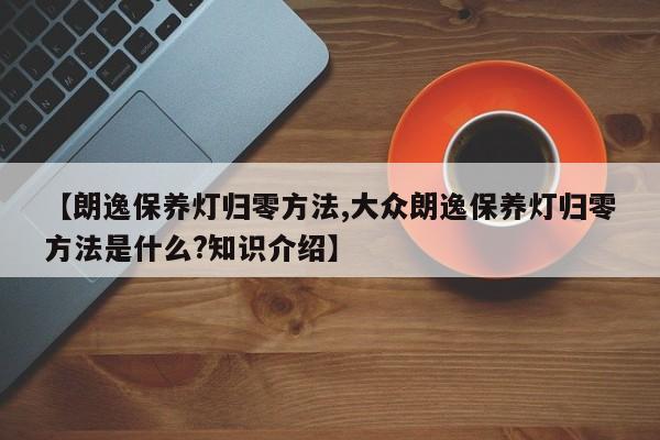 【朗逸保养灯归零方法,大众朗逸保养灯归零方法是什么?知识介绍】