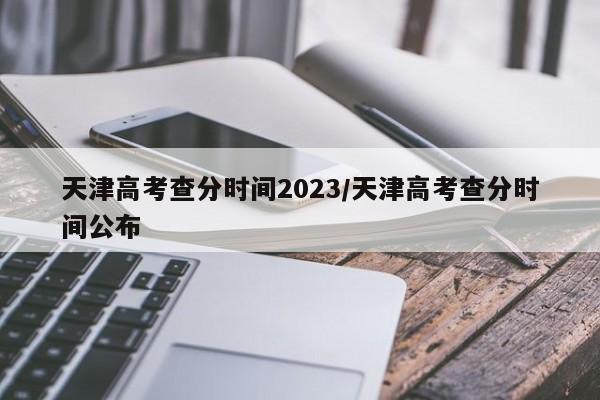 天津高考查分时间2023/天津高考查分时间公布