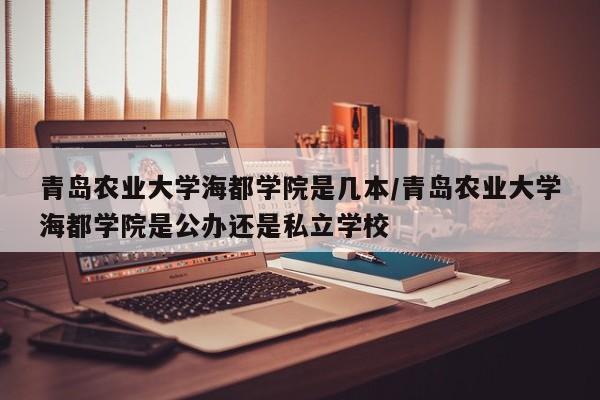 青岛农业大学海都学院是几本/青岛农业大学海都学院是公办还是私立学校