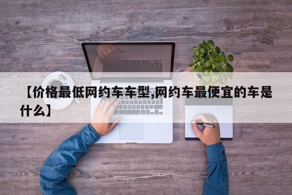 【价格最低网约车车型,网约车最便宜的车是什么】