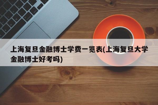 上海复旦金融博士学费一览表(上海复旦大学金融博士好考吗)