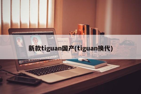 新款tiguan国产(tiguan换代)