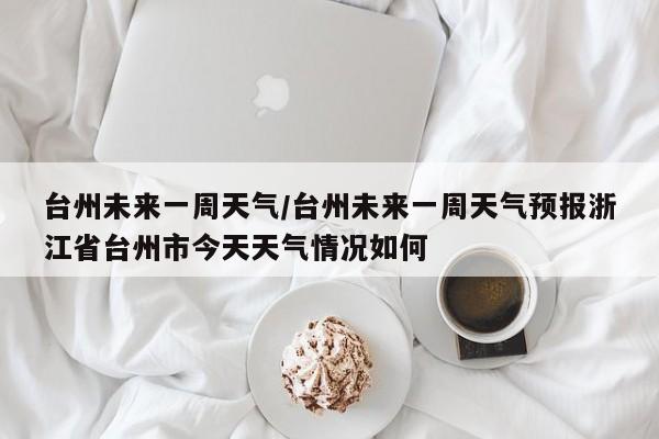 台州未来一周天气/台州未来一周天气预报浙江省台州市今天天气情况如何