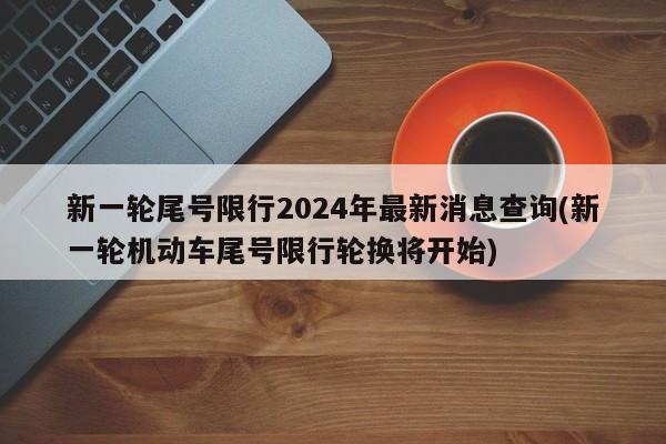 新一轮尾号限行2024年最新消息查询(新一轮机动车尾号限行轮换将开始)