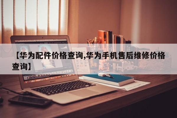 【华为配件价格查询,华为手机售后维修价格查询】