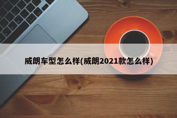 威朗车型怎么样(威朗2021款怎么样)