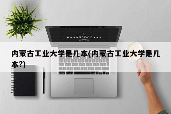 内蒙古工业大学是几本(内蒙古工业大学是几本?)