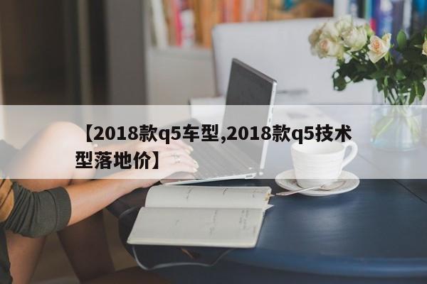 【2018款q5车型,2018款q5技术型落地价】