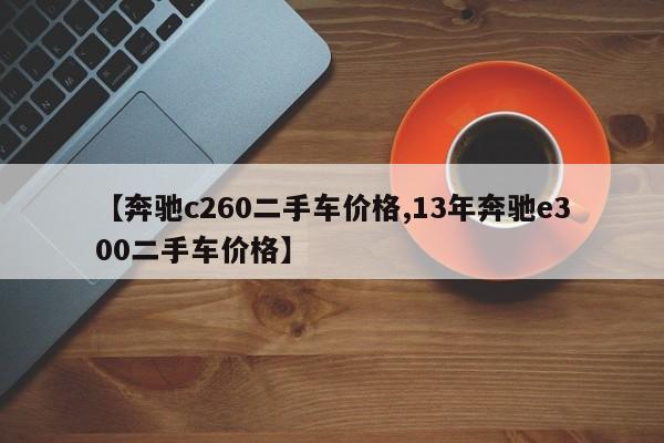 【奔驰c260二手车价格,13年奔驰e300二手车价格】