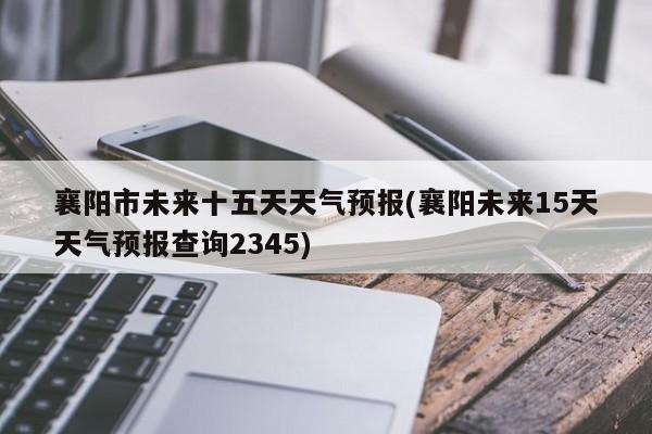 襄阳市未来十五天天气预报(襄阳未来15天天气预报查询2345)