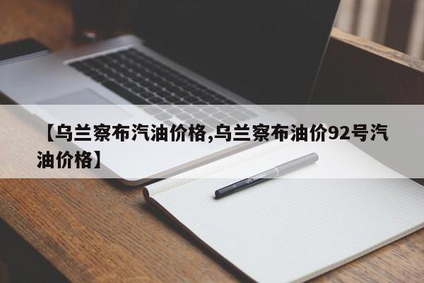 【乌兰察布汽油价格,乌兰察布油价92号汽油价格】