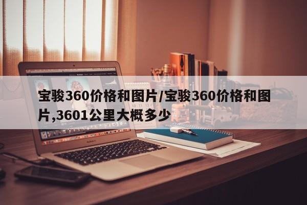 宝骏360价格和图片/宝骏360价格和图片,3601公里大概多少