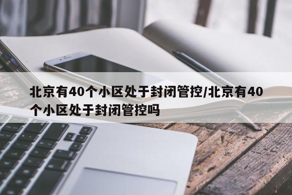 北京有40个小区处于封闭管控/北京有40个小区处于封闭管控吗