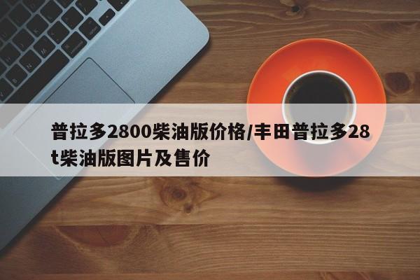 普拉多2800柴油版价格/丰田普拉多28t柴油版图片及售价