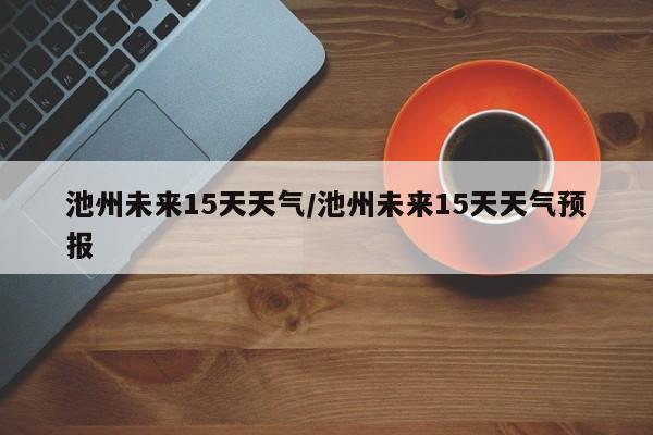 池州未来15天天气/池州未来15天天气预报