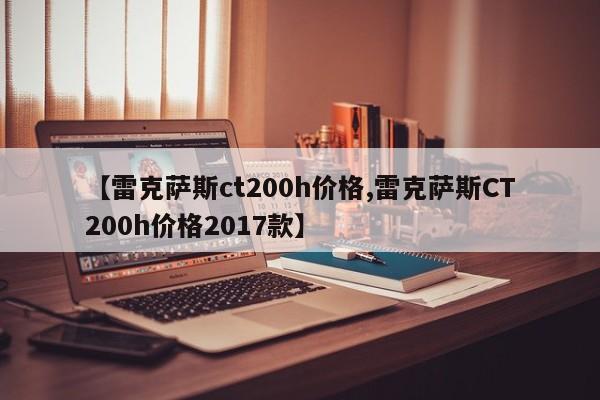 【雷克萨斯ct200h价格,雷克萨斯CT200h价格2017款】