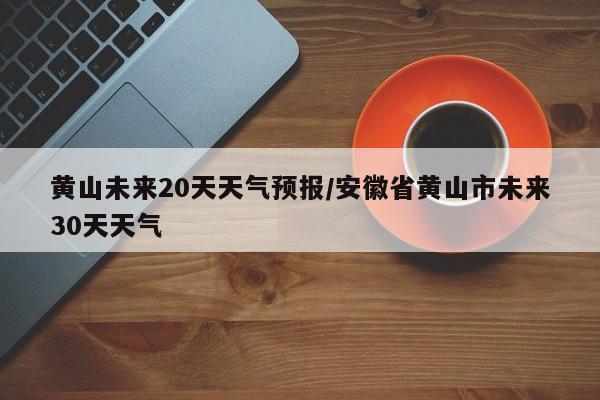 黄山未来20天天气预报/安徽省黄山市未来30天天气