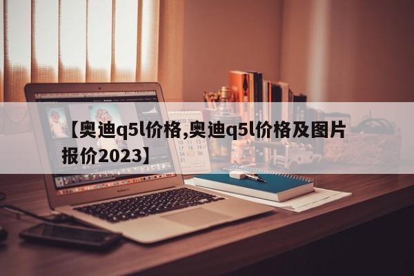 【奥迪q5l价格,奥迪q5l价格及图片 报价2023】