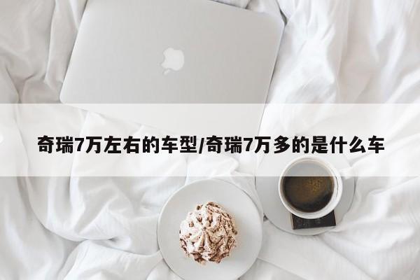 奇瑞7万左右的车型/奇瑞7万多的是什么车