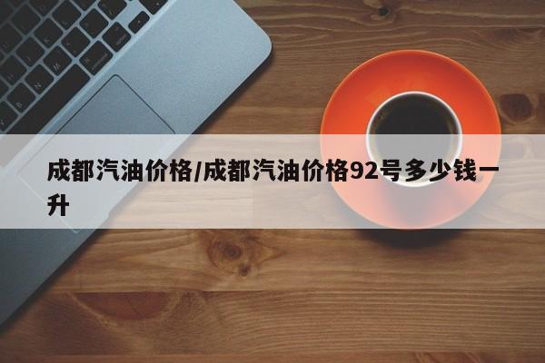 成都汽油价格/成都汽油价格92号多少钱一升