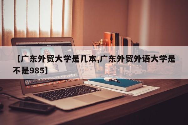 【广东外贸大学是几本,广东外贸外语大学是不是985】