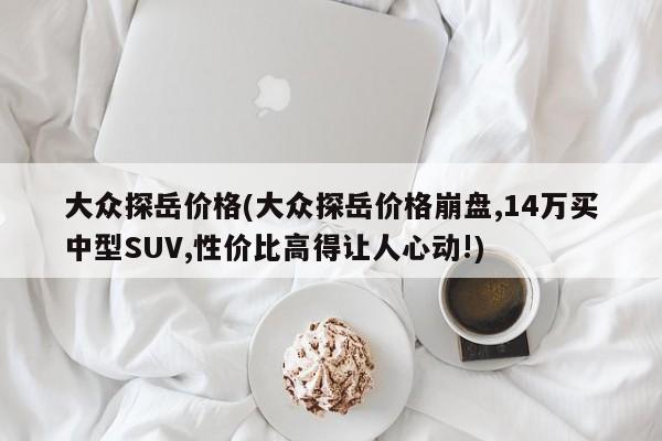 大众探岳价格(大众探岳价格崩盘,14万买中型SUV,性价比高得让人心动!)