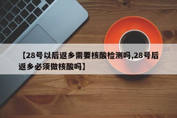 【28号以后返乡需要核酸检测吗,28号后返乡必须做核酸吗】