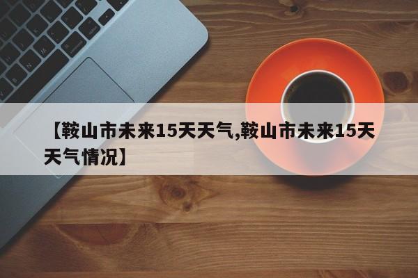 【鞍山市未来15天天气,鞍山市未来15天天气情况】