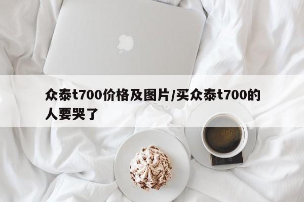 众泰t700价格及图片/买众泰t700的人要哭了