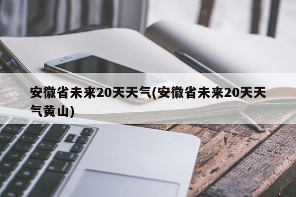 安徽省未来20天天气(安徽省未来20天天气黄山)