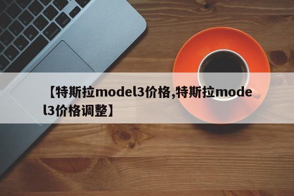 【特斯拉model3价格,特斯拉model3价格调整】