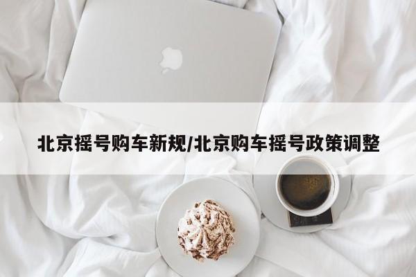 北京摇号购车新规/北京购车摇号政策调整