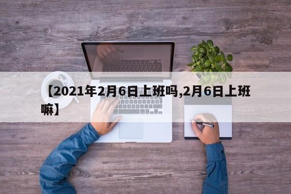 【2021年2月6日上班吗,2月6日上班嘛】