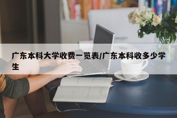 广东本科大学收费一览表/广东本科收多少学生