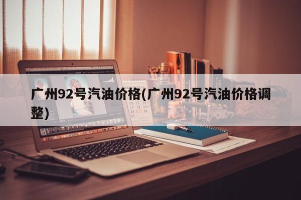 广州92号汽油价格(广州92号汽油价格调整)